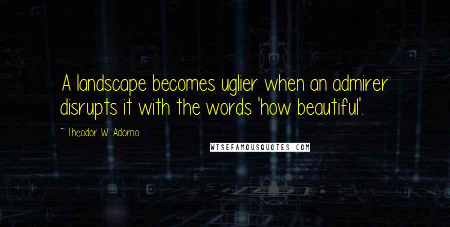 Theodor W. Adorno Quotes: A landscape becomes uglier when an admirer disrupts it with the words 'how beautiful'.