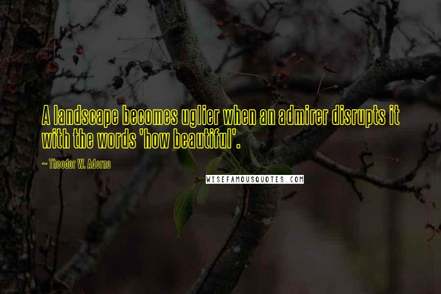 Theodor W. Adorno Quotes: A landscape becomes uglier when an admirer disrupts it with the words 'how beautiful'.