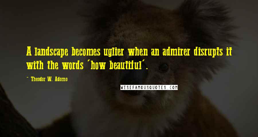 Theodor W. Adorno Quotes: A landscape becomes uglier when an admirer disrupts it with the words 'how beautiful'.