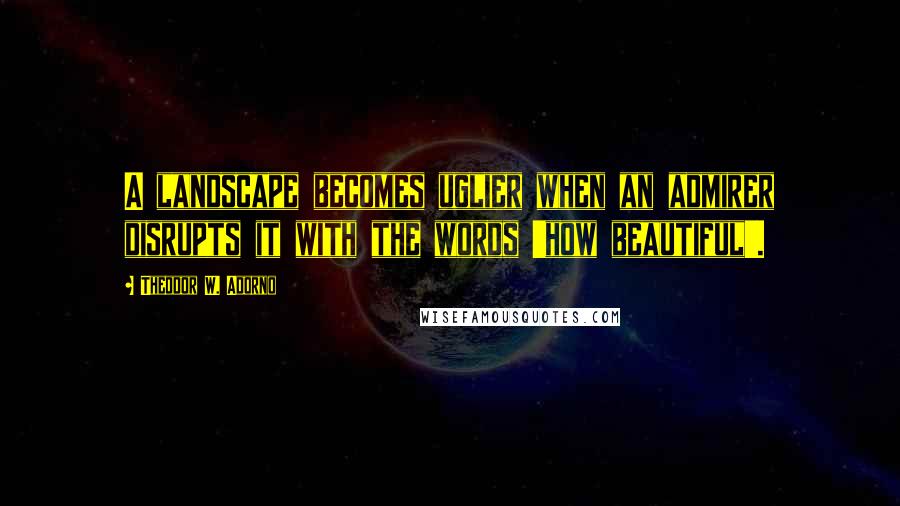 Theodor W. Adorno Quotes: A landscape becomes uglier when an admirer disrupts it with the words 'how beautiful'.