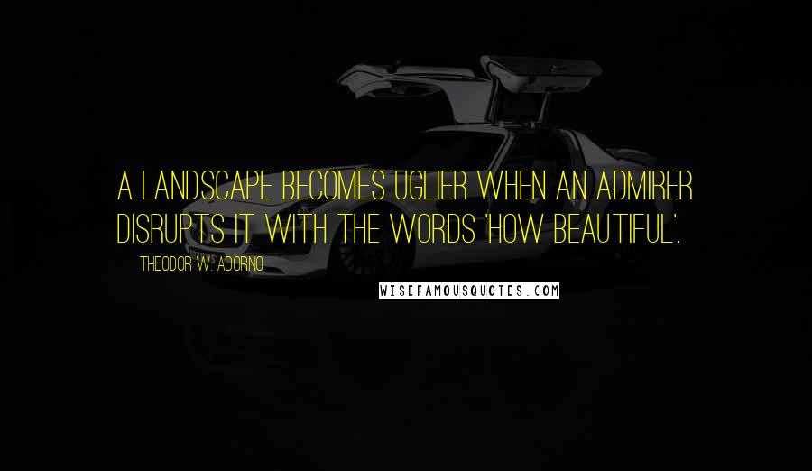 Theodor W. Adorno Quotes: A landscape becomes uglier when an admirer disrupts it with the words 'how beautiful'.