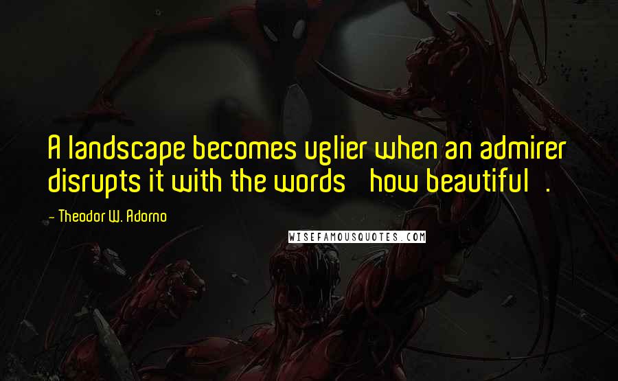 Theodor W. Adorno Quotes: A landscape becomes uglier when an admirer disrupts it with the words 'how beautiful'.