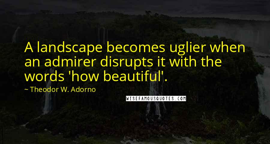 Theodor W. Adorno Quotes: A landscape becomes uglier when an admirer disrupts it with the words 'how beautiful'.