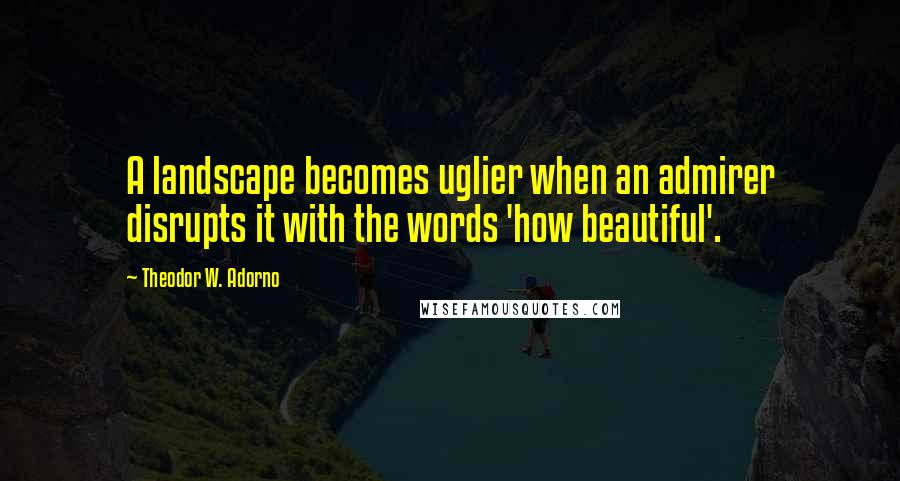 Theodor W. Adorno Quotes: A landscape becomes uglier when an admirer disrupts it with the words 'how beautiful'.