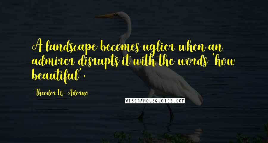 Theodor W. Adorno Quotes: A landscape becomes uglier when an admirer disrupts it with the words 'how beautiful'.