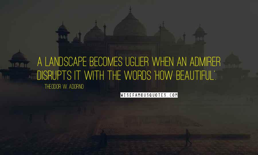 Theodor W. Adorno Quotes: A landscape becomes uglier when an admirer disrupts it with the words 'how beautiful'.