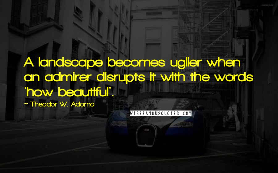 Theodor W. Adorno Quotes: A landscape becomes uglier when an admirer disrupts it with the words 'how beautiful'.