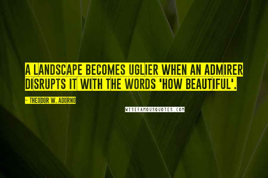 Theodor W. Adorno Quotes: A landscape becomes uglier when an admirer disrupts it with the words 'how beautiful'.