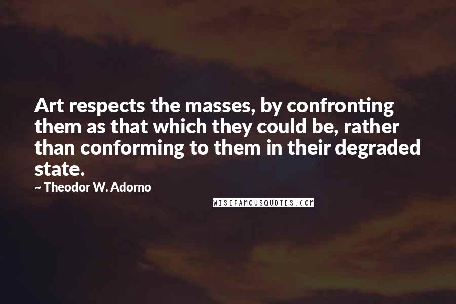 Theodor W. Adorno Quotes: Art respects the masses, by confronting them as that which they could be, rather than conforming to them in their degraded state.