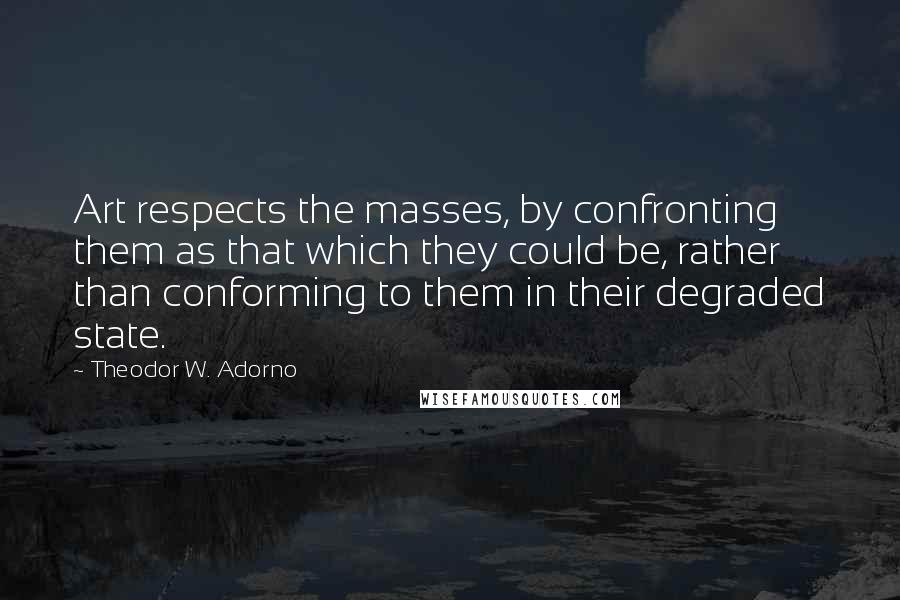 Theodor W. Adorno Quotes: Art respects the masses, by confronting them as that which they could be, rather than conforming to them in their degraded state.