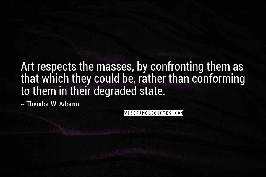 Theodor W. Adorno Quotes: Art respects the masses, by confronting them as that which they could be, rather than conforming to them in their degraded state.