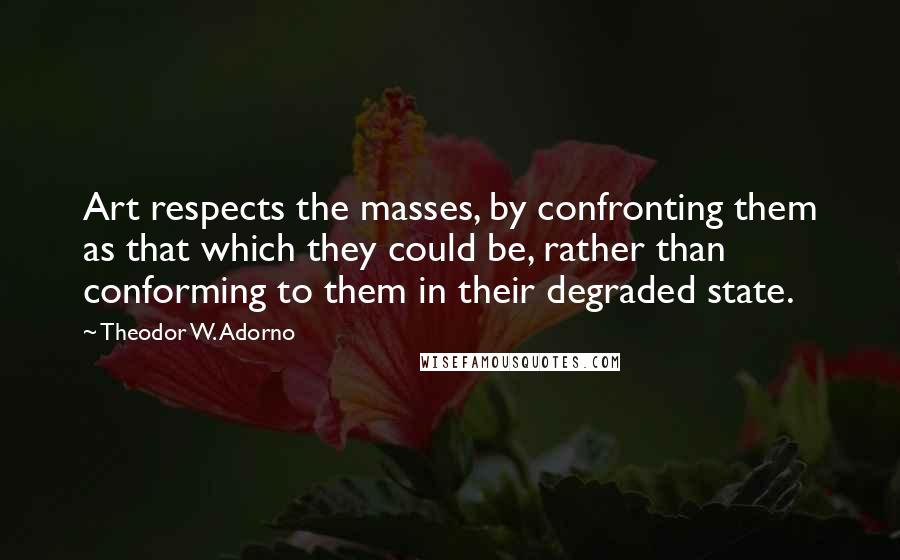 Theodor W. Adorno Quotes: Art respects the masses, by confronting them as that which they could be, rather than conforming to them in their degraded state.