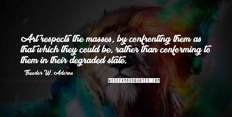 Theodor W. Adorno Quotes: Art respects the masses, by confronting them as that which they could be, rather than conforming to them in their degraded state.