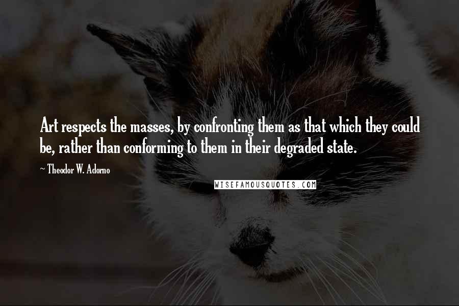 Theodor W. Adorno Quotes: Art respects the masses, by confronting them as that which they could be, rather than conforming to them in their degraded state.