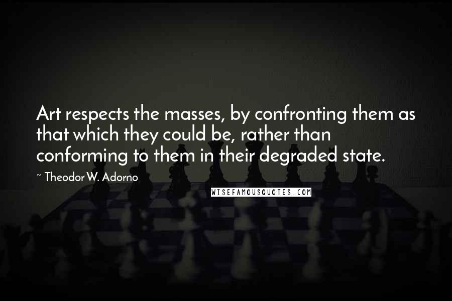 Theodor W. Adorno Quotes: Art respects the masses, by confronting them as that which they could be, rather than conforming to them in their degraded state.