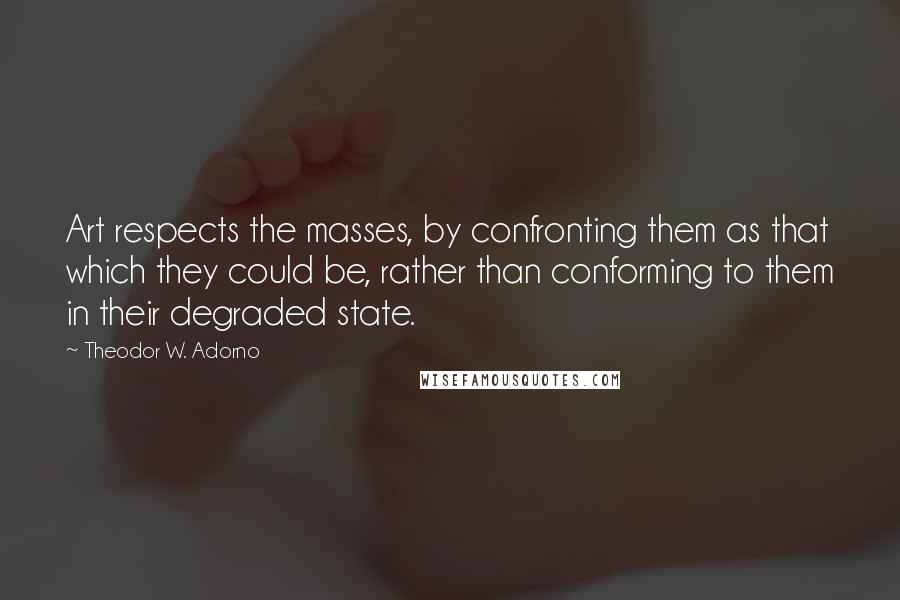 Theodor W. Adorno Quotes: Art respects the masses, by confronting them as that which they could be, rather than conforming to them in their degraded state.