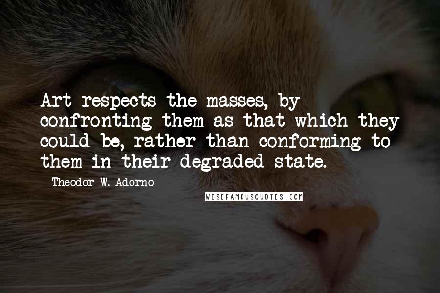 Theodor W. Adorno Quotes: Art respects the masses, by confronting them as that which they could be, rather than conforming to them in their degraded state.