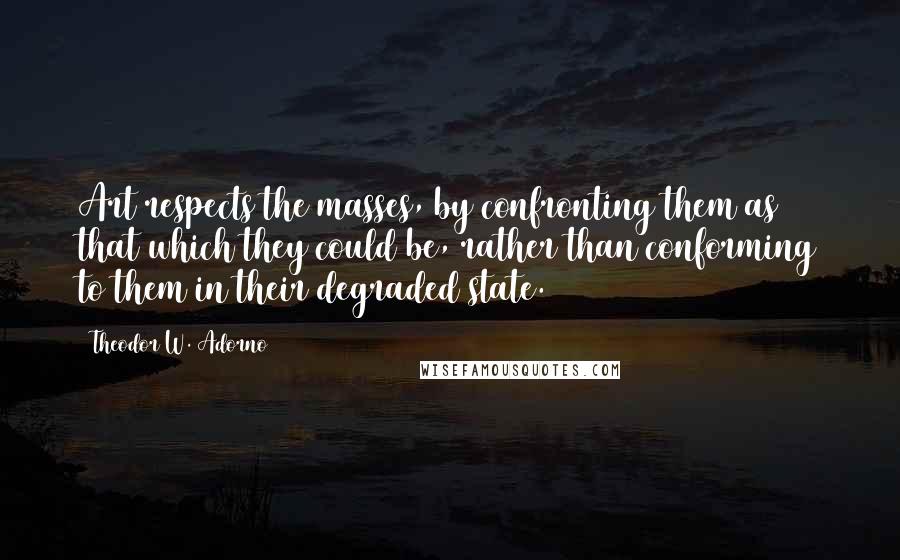 Theodor W. Adorno Quotes: Art respects the masses, by confronting them as that which they could be, rather than conforming to them in their degraded state.