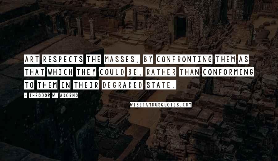 Theodor W. Adorno Quotes: Art respects the masses, by confronting them as that which they could be, rather than conforming to them in their degraded state.