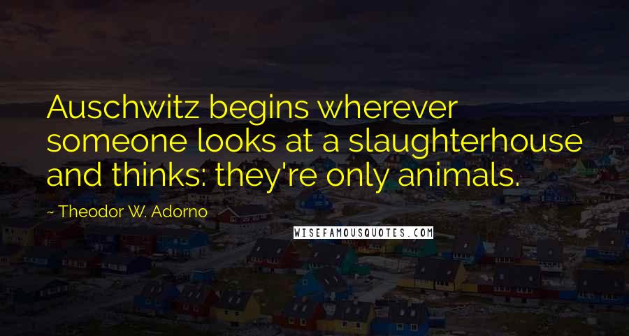 Theodor W. Adorno Quotes: Auschwitz begins wherever someone looks at a slaughterhouse and thinks: they're only animals.