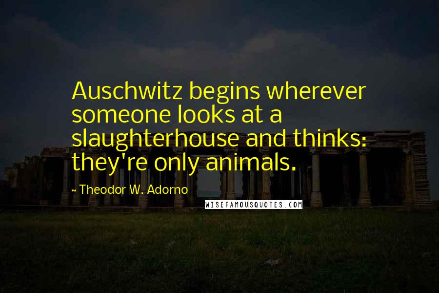 Theodor W. Adorno Quotes: Auschwitz begins wherever someone looks at a slaughterhouse and thinks: they're only animals.