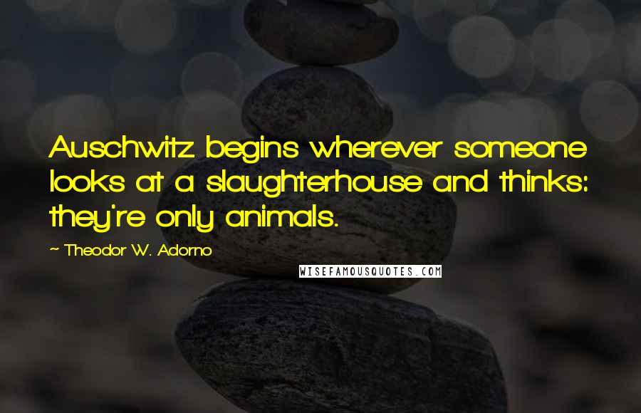 Theodor W. Adorno Quotes: Auschwitz begins wherever someone looks at a slaughterhouse and thinks: they're only animals.