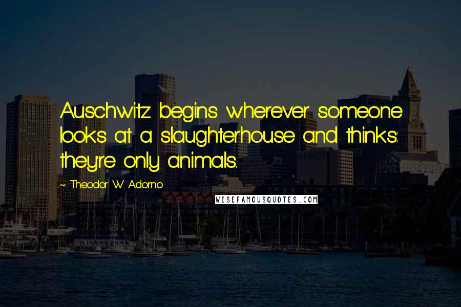 Theodor W. Adorno Quotes: Auschwitz begins wherever someone looks at a slaughterhouse and thinks: they're only animals.