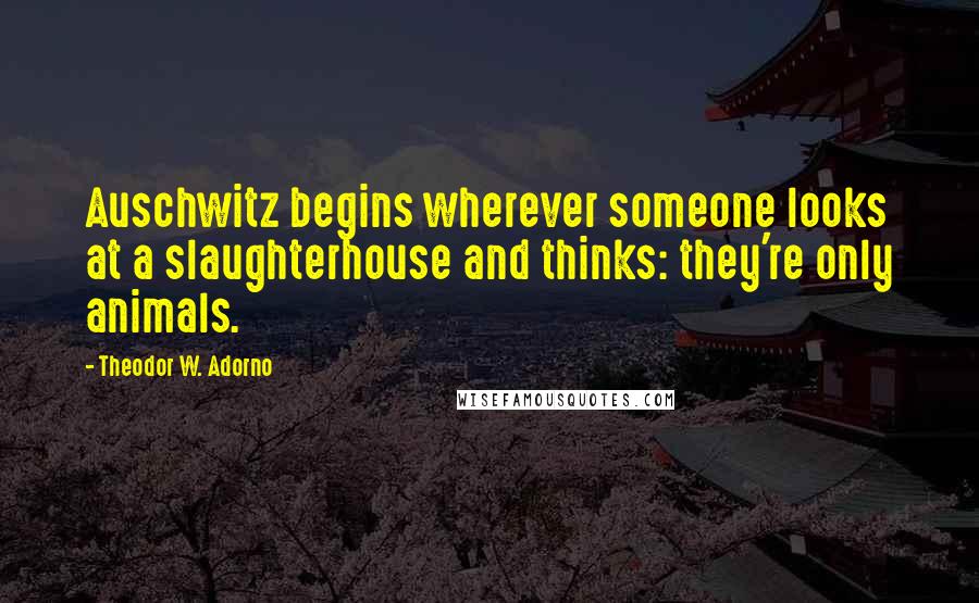 Theodor W. Adorno Quotes: Auschwitz begins wherever someone looks at a slaughterhouse and thinks: they're only animals.