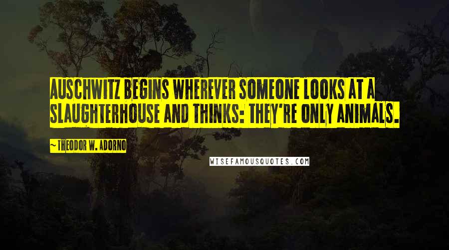 Theodor W. Adorno Quotes: Auschwitz begins wherever someone looks at a slaughterhouse and thinks: they're only animals.