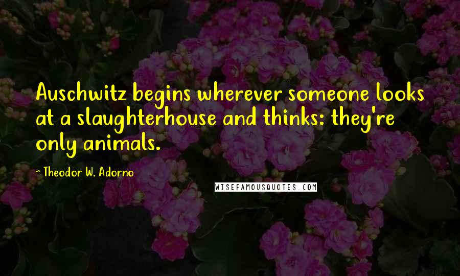 Theodor W. Adorno Quotes: Auschwitz begins wherever someone looks at a slaughterhouse and thinks: they're only animals.