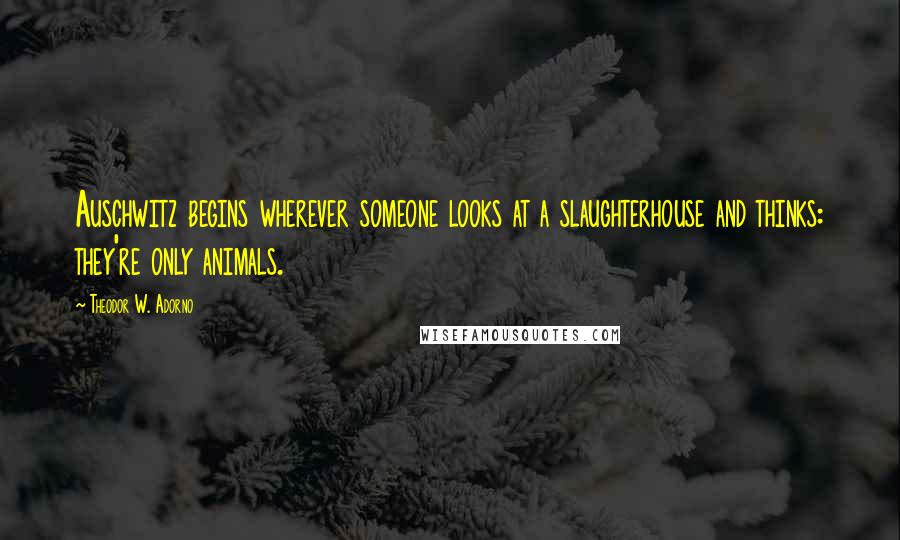 Theodor W. Adorno Quotes: Auschwitz begins wherever someone looks at a slaughterhouse and thinks: they're only animals.