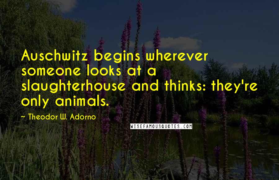 Theodor W. Adorno Quotes: Auschwitz begins wherever someone looks at a slaughterhouse and thinks: they're only animals.