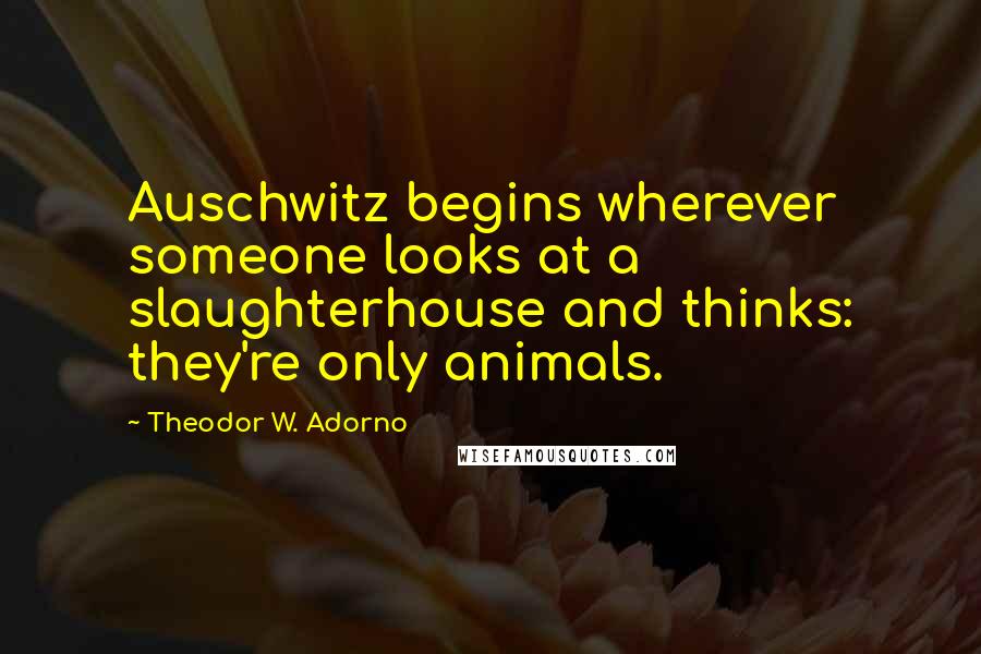 Theodor W. Adorno Quotes: Auschwitz begins wherever someone looks at a slaughterhouse and thinks: they're only animals.