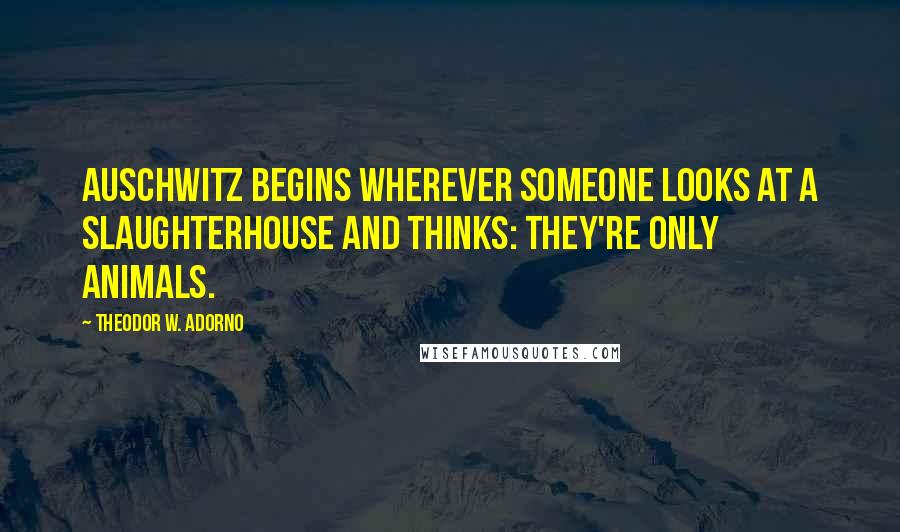 Theodor W. Adorno Quotes: Auschwitz begins wherever someone looks at a slaughterhouse and thinks: they're only animals.