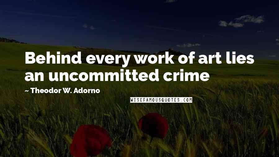 Theodor W. Adorno Quotes: Behind every work of art lies an uncommitted crime