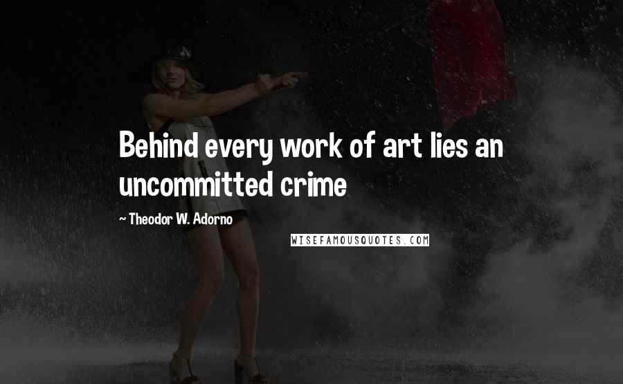 Theodor W. Adorno Quotes: Behind every work of art lies an uncommitted crime