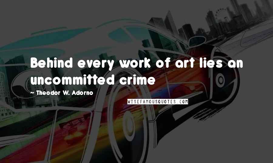 Theodor W. Adorno Quotes: Behind every work of art lies an uncommitted crime