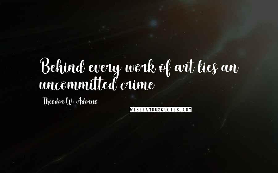 Theodor W. Adorno Quotes: Behind every work of art lies an uncommitted crime