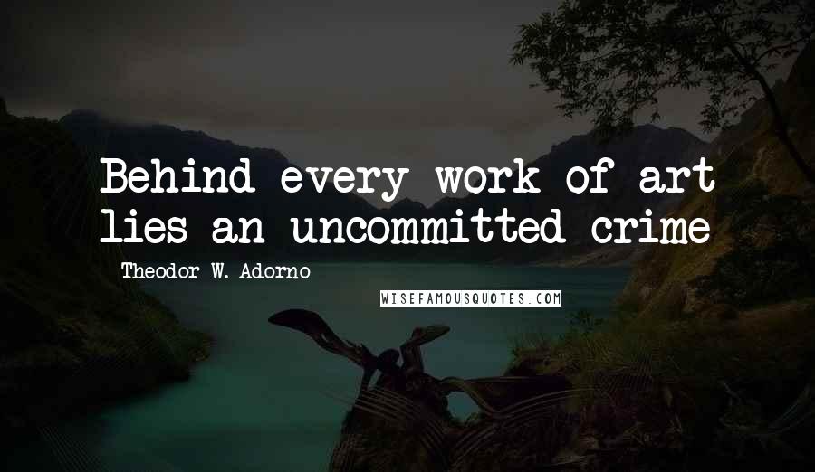 Theodor W. Adorno Quotes: Behind every work of art lies an uncommitted crime