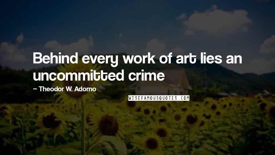 Theodor W. Adorno Quotes: Behind every work of art lies an uncommitted crime