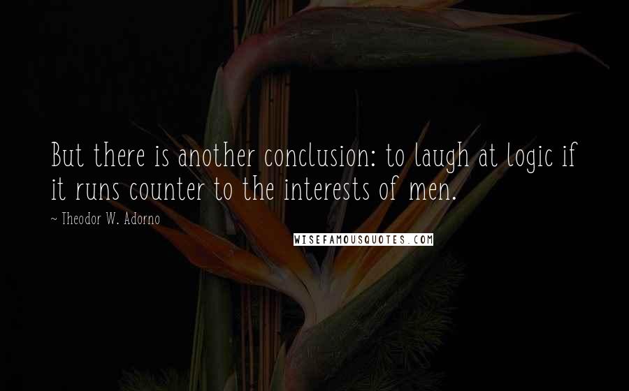 Theodor W. Adorno Quotes: But there is another conclusion: to laugh at logic if it runs counter to the interests of men.