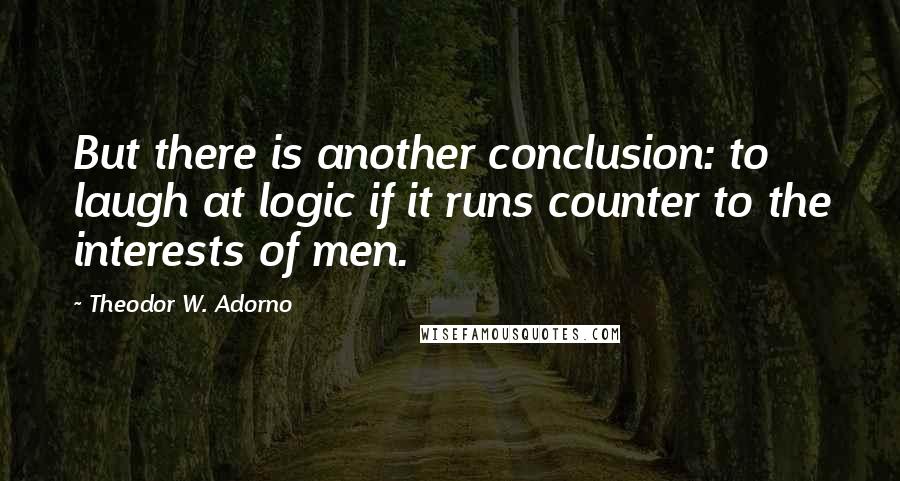 Theodor W. Adorno Quotes: But there is another conclusion: to laugh at logic if it runs counter to the interests of men.