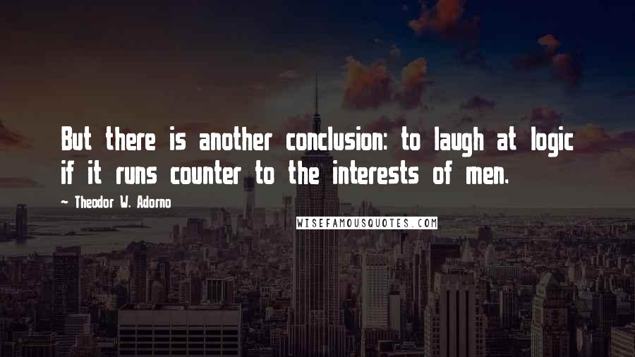 Theodor W. Adorno Quotes: But there is another conclusion: to laugh at logic if it runs counter to the interests of men.