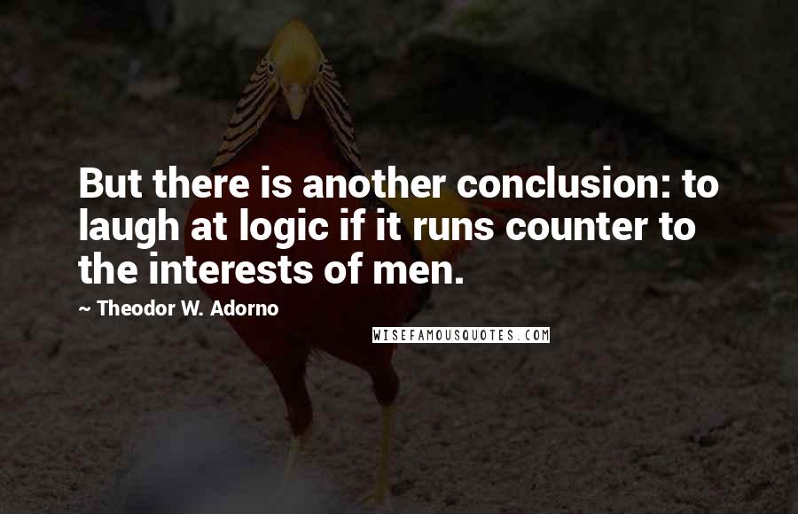 Theodor W. Adorno Quotes: But there is another conclusion: to laugh at logic if it runs counter to the interests of men.