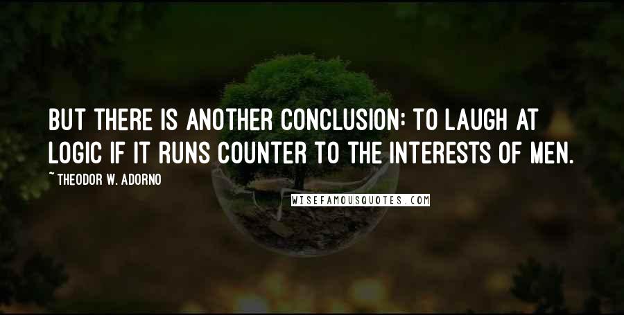 Theodor W. Adorno Quotes: But there is another conclusion: to laugh at logic if it runs counter to the interests of men.