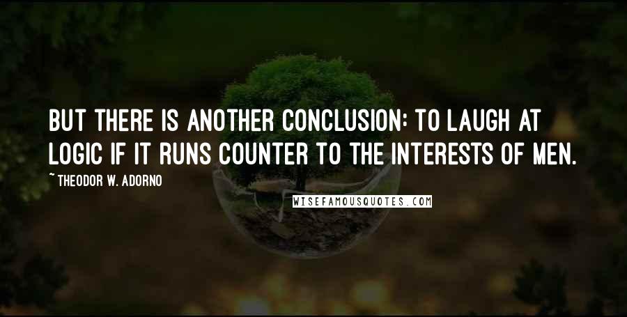 Theodor W. Adorno Quotes: But there is another conclusion: to laugh at logic if it runs counter to the interests of men.