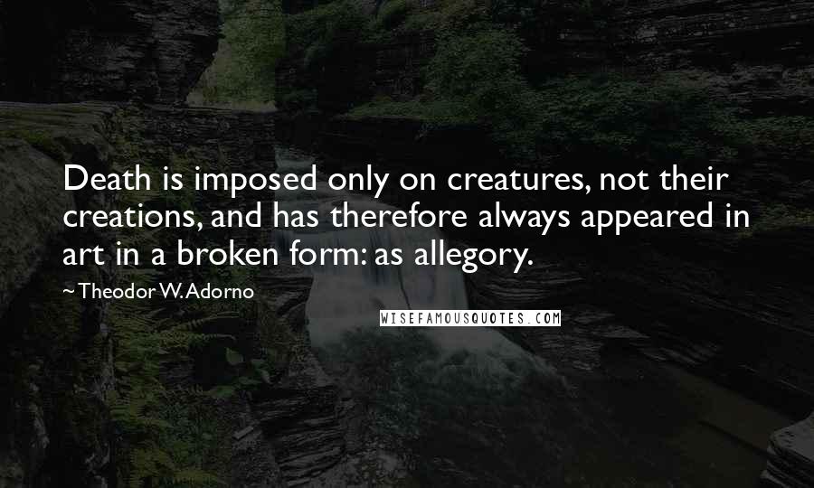 Theodor W. Adorno Quotes: Death is imposed only on creatures, not their creations, and has therefore always appeared in art in a broken form: as allegory.