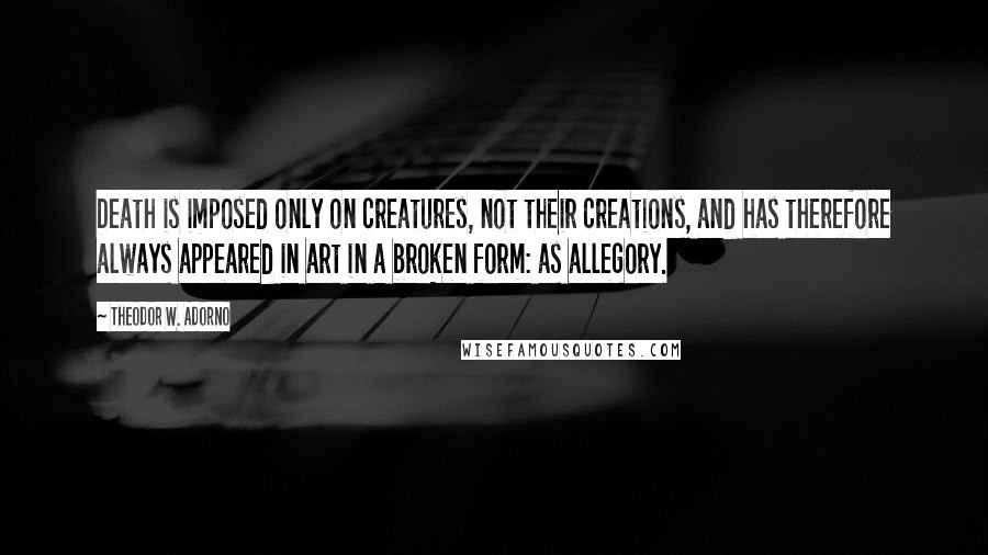 Theodor W. Adorno Quotes: Death is imposed only on creatures, not their creations, and has therefore always appeared in art in a broken form: as allegory.