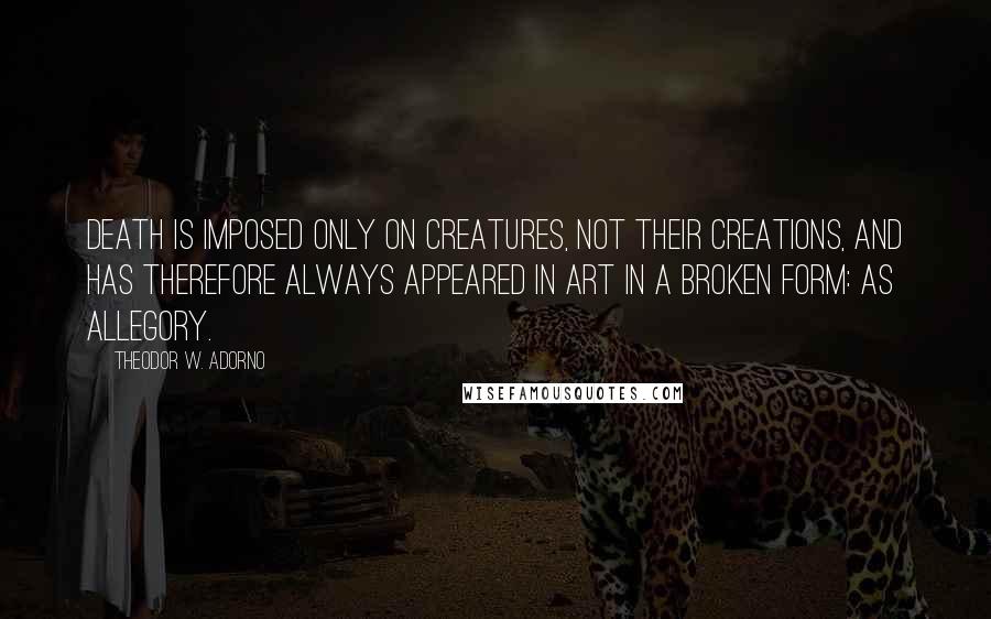 Theodor W. Adorno Quotes: Death is imposed only on creatures, not their creations, and has therefore always appeared in art in a broken form: as allegory.