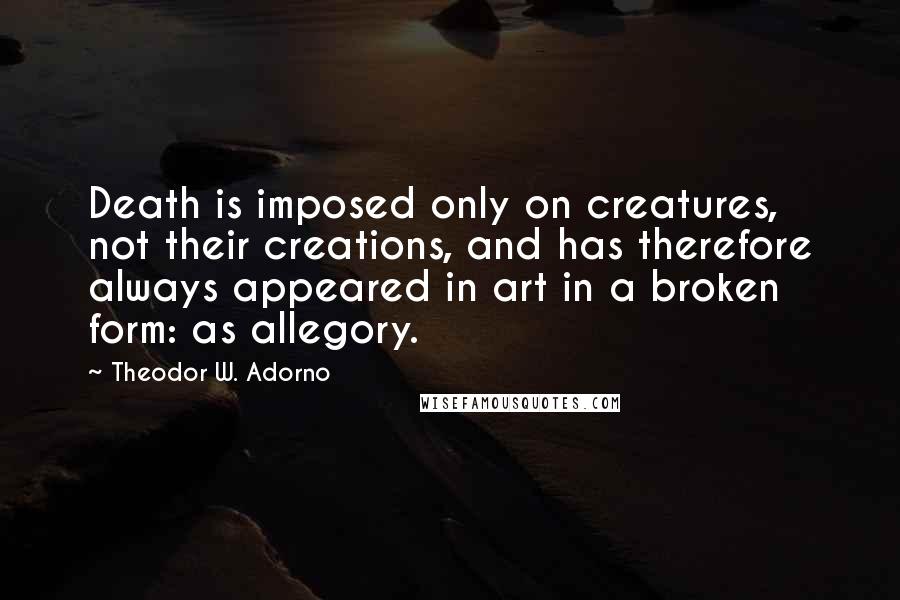 Theodor W. Adorno Quotes: Death is imposed only on creatures, not their creations, and has therefore always appeared in art in a broken form: as allegory.